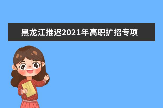 黑龙江推迟2021年高职扩招专项工作通知
