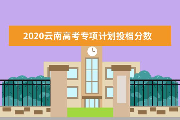 2020云南高考专项计划投档分数线及录取人数一览表