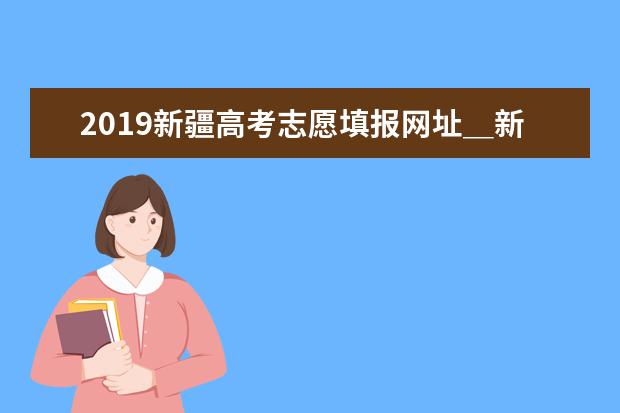 2019新疆高考志愿填报网址＿新疆高考志愿填报系统