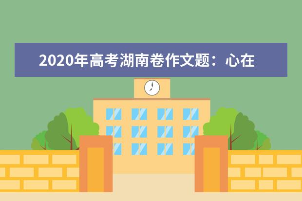 2020年高考湖南卷作文题：心在哪里 风景就在哪里