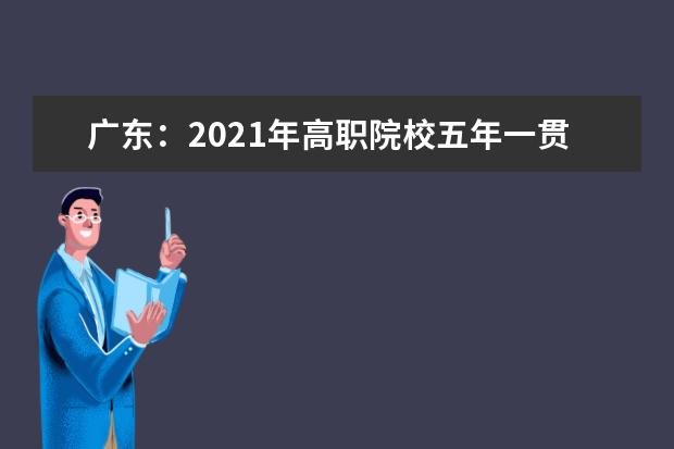 广东：2021年高职院校五年一贯制单独招生考试工作安排出炉