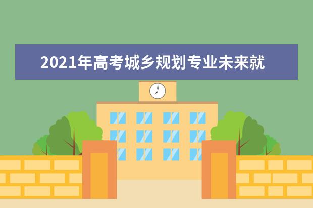 2021年高考城乡规划专业未来就业前景分析与就业方向解读