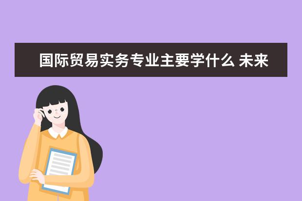 国际贸易实务专业主要学什么 未来从事什么工作