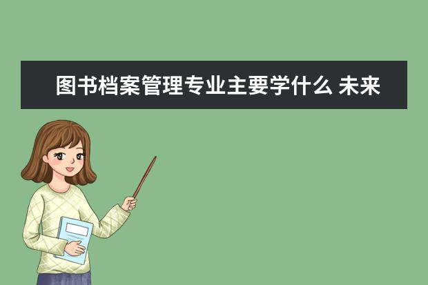 图书档案管理专业主要学什么 未来从事什么工作