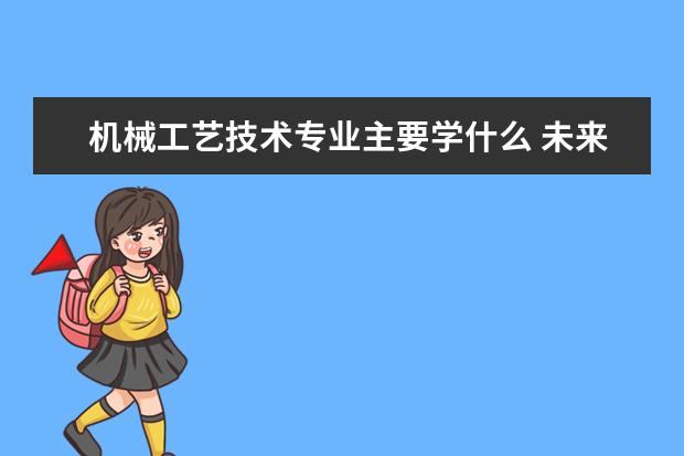 机械工艺技术专业主要学什么 未来从事什么工作