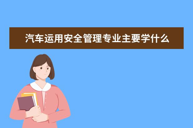 汽车运用安全管理专业主要学什么 未来从事什么工作