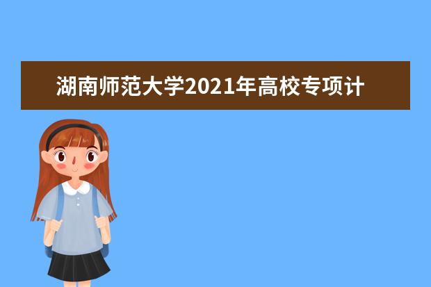 湖南师范大学2021年高校专项计划招生简章发布