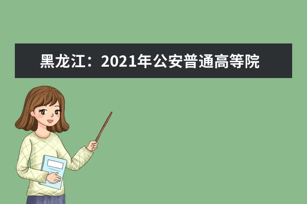 黑龙江：2021年公安普通高等院校公安专业招生政治考察及体检面试体能测评考生必读