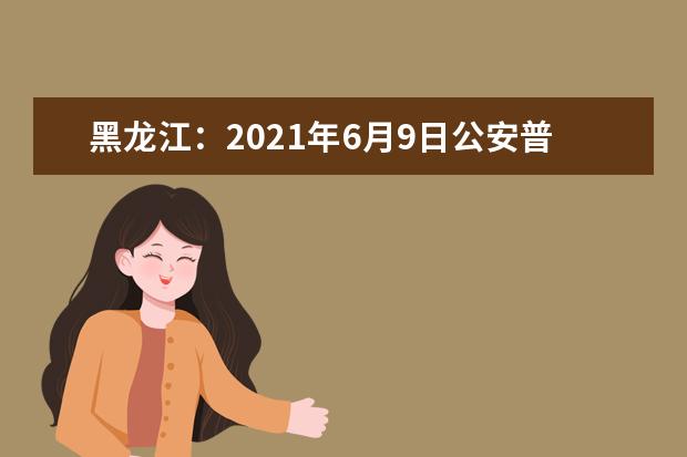 黑龙江：2021年6月9日公安普通高等院校公安专业招生开始报名