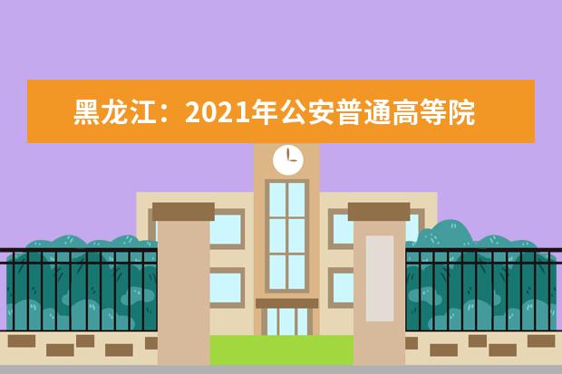 黑龙江：2021年公安普通高等院校公安专业招生通知发布