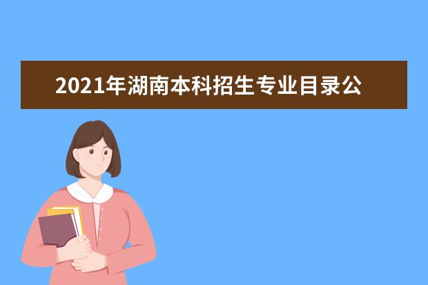2021年湖南本科招生专业目录公布了