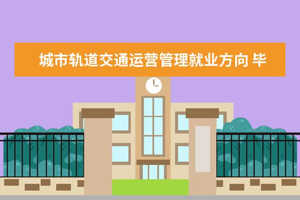 城市轨道交通运营管理就业方向 毕业后可以做什么工作