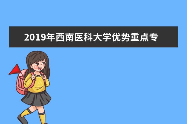 2019年西南医科大学优势重点专业排名,西南医科大学专业排名及分数线