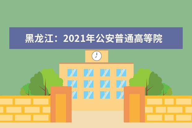 黑龙江：2021年公安普通高等院校公安专业招生政治考察及体检面试体能测评考生必读
