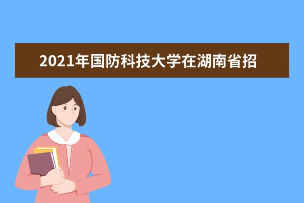 2021年国防科技大学在湖南省招收普通高中毕业生计划