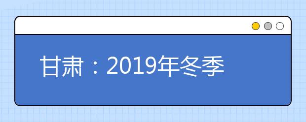 甘肃：2019年冬季普通高中学业水平考试温馨提示