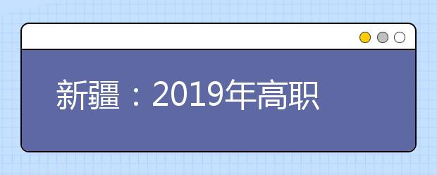 新疆：2019年高职扩招第二阶段报名考试招生温馨提示