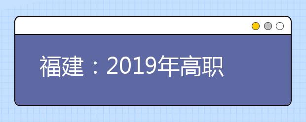 福建：2019年高职扩招专项第一次征求志愿于10月25日8时起填报