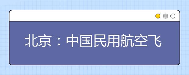 北京：中国民用航空飞行学院2020年招收飞行技术专业学生的通知