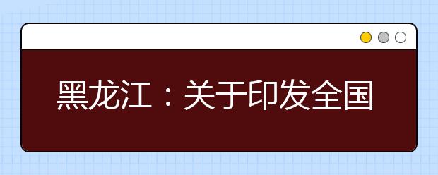 黑龙江：关于印发全国统一考试报名资格审查工作的通知