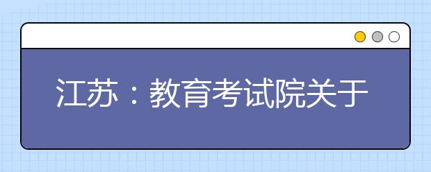 江苏：教育考试院关于印发江苏省普通高中学业水平合格性考试指导意见的通知