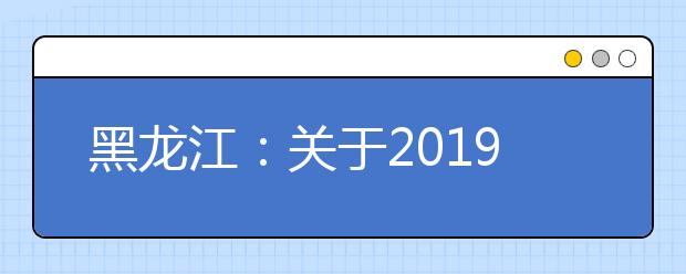 黑龙江：关于2019年高职扩招专项考试招生工作相关事宜的通知