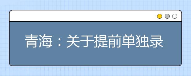 青海：关于提前单独录取专科批次未完成计划进行志愿征集的公告