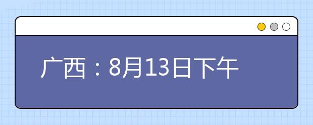 广西：8月13日下午18:30至14日上午9:00高职高专普通批最后一次征集志愿