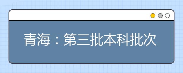 青海：第三批本科批次未完成计划志愿征集8月10日9：00截止