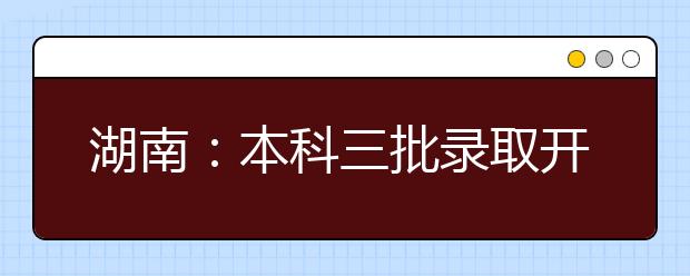 湖南：本科三批录取开始，8月10日征集志愿