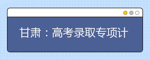 甘肃：高考录取专项计划助61980名考生圆梦大学