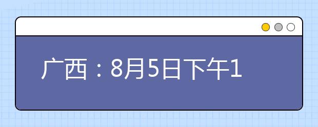 广西：8月5日下午18:30至6日上午9:00高职高专提前批征集志愿