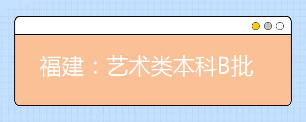 福建：艺术类本科B批第一次征求志愿7月30日开始填报