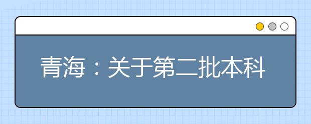 青海：关于第二批本科（含定向）批次未完成计划进行第一次志愿征集的公告