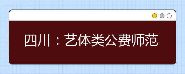 四川：艺体类公费师范生、深贫县免费定向培养、少数民族自治州县及深贫县本土人才培养专科未完成计划学校第二次征集志愿