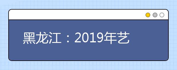 黑龙江：2019年艺术类本科二批B段院校最后一次网上征集志愿预通知