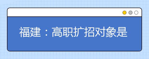 福建：高职扩招对象是谁？怎么报？你想知道的都在这里。