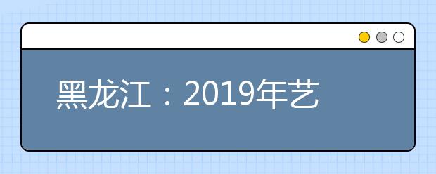 黑龙江：2019年艺术类本科一批B段院校最后一次网上征集志愿预通知