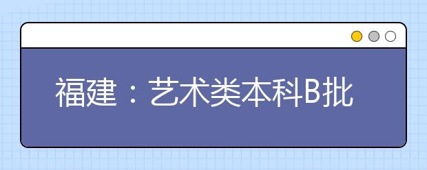 福建：艺术类本科B批常规志愿7月20日开始填报