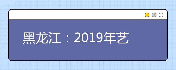 黑龙江：2019年艺术类本科一批B段院校网上征集志愿预通知