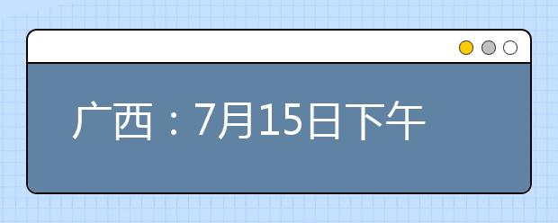 广西：7月15日下午18:00至16日上午9:00征集志愿