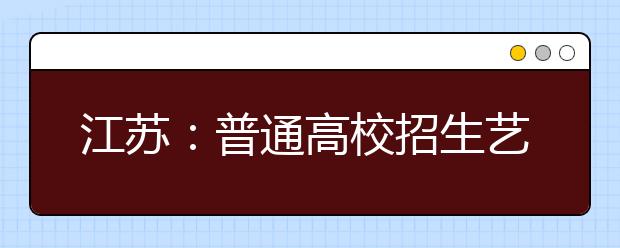 江苏：普通高校招生艺术类提前录取本科院校，第3小批录取工作7月12日开始