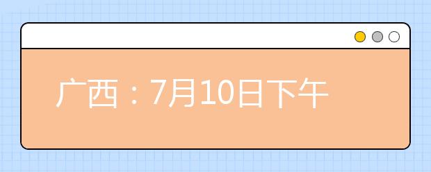 广西：7月10日下午18:00至11日上午9:00将进行征集志愿