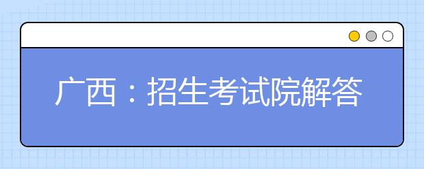 广西：招生考试院解答2019年普通高校招生录取工作常见疑问