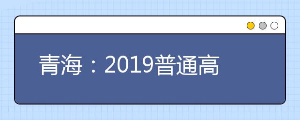 青海：2019普通高校在青招生计划补充说明