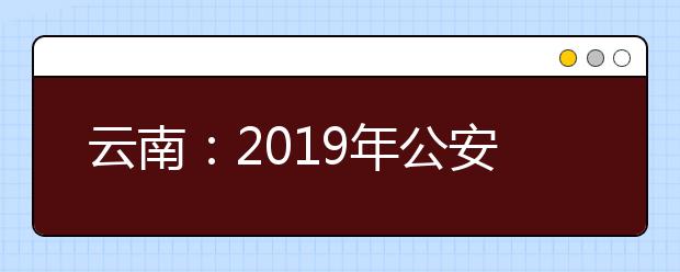 云南：2019年公安普通高校公安专业招生工作启动