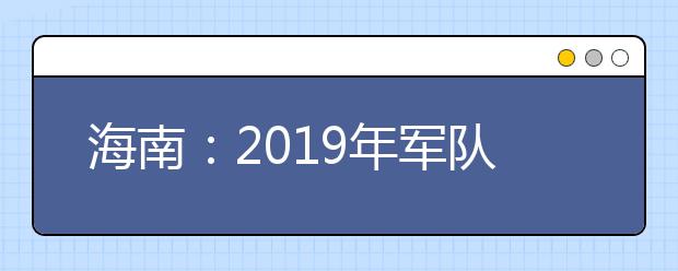 海南：2019年军队院校招收普通高中毕业生政治考核工作的通知