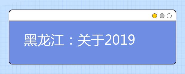 黑龙江：关于2019年普通高考考生自行打印准考证过程中常见问题的说明