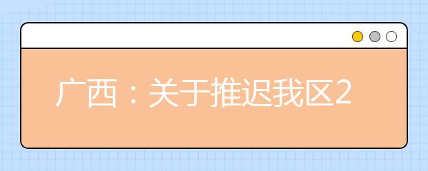 广西：关于推迟我区2019年退役军人、下岗失业人员、农民工、新型职业农民高考补报名工作的公告