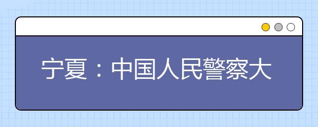 宁夏：中国人民警察大学2019年招生指南